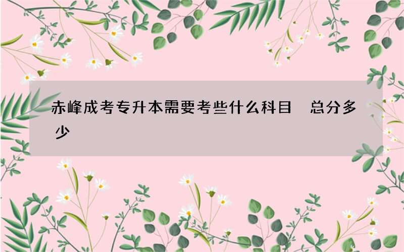 赤峰成考专升本需要考些什么科目 总分多少